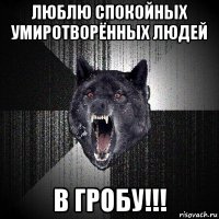 люблю спокойных умиротворённых людей в гробу!!!