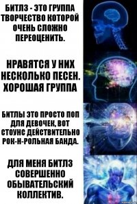 Битлз - это группа творчество которой очень сложно переоценить. Нравятся у них несколько песен. Хорошая группа Битлы это просто поп для девочек, вот Стоунс действительно рок-н-рольная банда. Для меня Битлз совершенно обывательский коллектив.