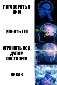 Поговорить с ним Избить его Угрожать под дулом пистолета НИКАК