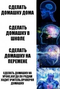 Сделать домашку дома Сделать домашку в школе Сделать домашку на перемене Сделать домашку на уроке,когда по рядам ходит учитель,проверяя домашку