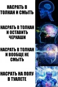 Насрать в толкан и смыть Насрать в толкан и оставить черкаши Насрать в толкан и вообще не смыть Насрать на полу в туалете