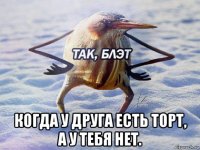  когда у друга есть торт, а у тебя нет.