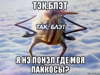 тэк,блэт я нэ понэл где моя лайкосы?