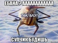 ебана ? аааааааааааа супчик будишь