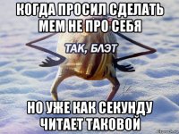 когда просил сделать мем не про себя но уже как секунду читает таковой