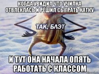 когда увидил что училка отвлеклась и решил сыграть катку и тут она начала опять работать с классом