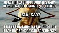 когда предложил своим друзьям погулять,а они сказали что заняты и ты идешь такой в одиночестве и видишь своих друзей всех вместе