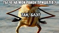 ты че на мой район пришел а ? 