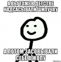 а вы тоже в детстве надсасывали шипучку а потом засовывали себе в жопу