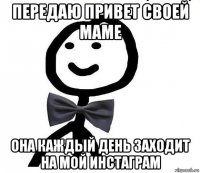 передаю привет своей маме она каждый день заходит на мой инстаграм