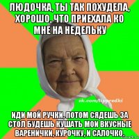 людочка, ты так похудела, хорошо, что приехала ко мне на недельку иди мой ручки, потом сядешь за стол будешь кушать мои вкусные варенички, курочку, и салочко.