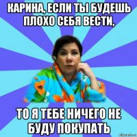 карина, если ты будешь плохо себя вести, то я тебе ничего не буду покупать