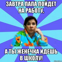 завтра папа пойдет на работу, а ты женечка идешь в школу!