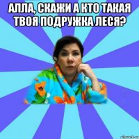 алла, скажи а кто такая твоя подружка леся? 