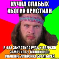 кучка слабых убогих христиан в 988 захватила русь и зверски замочила 9 миллионов славяно-арийских богатырей