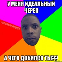 у меня идеальный череп а чего добился ты??