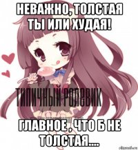 неважно, толстая ты или худая! главное , что б не толстая....