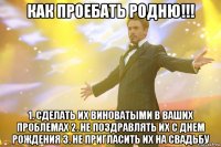 как проебать родню!!! 1. сделать их виноватыми в ваших проблемах 2. не поздравлять их с днем рождения 3. не пригласить их на свадьбу