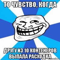 то чувство, когда другу из 10 контенеров выпала расходка