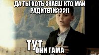 да ты хоть знаеш кто маи радители???!! они тама