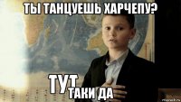 ты танцуешь харчепу? таки да