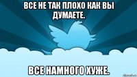 все не так плохо как вы думаете. все намного хуже.