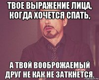 твое выражение лица, когда хочется спать, а твой вооброжаемый друг не как не заткнется.