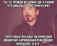 ты, че, правда историк? да. а скажи что-нибудь по - исторически? крестовые походы, абсолютная монархия, буржуазная революция, аннексия... о-о-о...