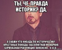 ты, че, правда историк? да. а скажи что-нибудь по-исторически? крестовые походы, абсолютная монархия, буржуазная революция, аннексия... о-о-о...