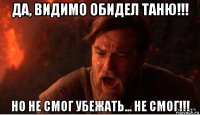 да, видимо обидел таню!!! но не смог убежать... не смог!!!