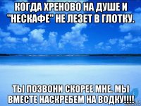 когда хреново на душе и "нескафе" не лезет в глотку. ты позвони скорее мне. мы вместе наскребем на водку!!!!