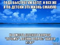 годa быстрее уж бегут, и все же я по-детски эту жизнь смaкую. но вместо детского вопросa "почему?", возник вопрос: "кaкого х%я?"