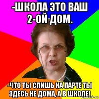 -школа это ваш 2-ой дом. -что ты спишь на парте ты здесь не дома, а в школе!