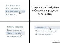 Когда ты уже найдёшь себе мужа и родишь ребёночка?