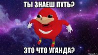 ты знаеш путь? это что уганда?