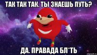 так так так. ты знаешь путь? да. правада бл*ть