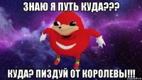 знаю я путь куда??? куда? пиздуй от королевы!!!