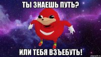 ты знаешь путь? или тебя взъебуть!