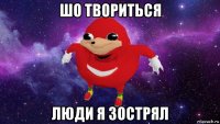 шо твориться люди я зострял