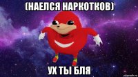 (наелся наркотков) ух ты бля