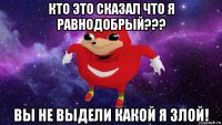 кто это сказал что я равнодобрый??? вы не выдели какой я злой!