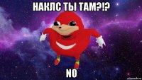 наклс ты там?!? no