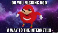 do you fucking nod a way to the internet!!!!