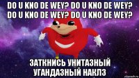 do u kno de wey? do u kno de wey? do u kno de wey? do u kno de wey? заткнись унитазный угандазный наклз