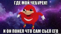 где мой чебурек! и он понел что сам сьел его