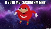 в 2018 мы захватим мир, 