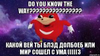 do you know the way???????????????? какой вей ты блэд долбоеб или мир сошел с ума (((((3