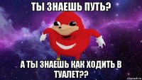 ты знаешь путь? а ты знаешь как ходить в туалет??