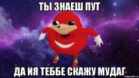 ты знаеш пут да ия теббе скажу мудаг