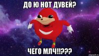 до ю нот дувей? чего млч!!???